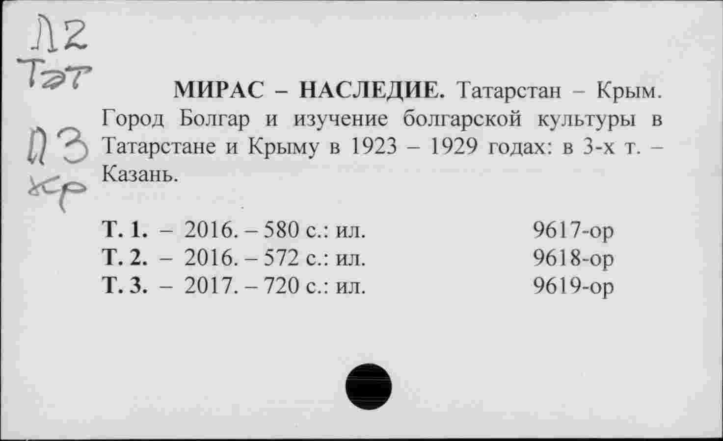 ﻿Az
~Ћ?Т
МИР AC - НАСЛЕДИЕ. Татарстан - Крым.
Город Болгар и изучение болгарской культуры в J Татарстане и Крыму в 1923 - 1929 годах: в 3-х т. -Казань.
Т. 1. - 2016.-580 с.: ил.
Т. 2. - 2016.-572 с.: ил.
Т.З. - 2017.-720 с.: ил.
9617-	ор
9618-	ор
9619-	ор